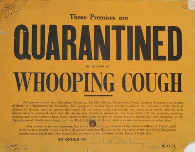 "Quarantine placard, 1040s: "These premises are quarantined on account of Whooping Cough. All persons except the attending physician, health officer, clergyman, nurse, sanitary inspector, or, in case of death, the undertaker, are forbidden from going in or leaving these premises without the permission of the Medical Officer of Health. ... Any person ... removing this noticed without the permission of the Medical Officer of Health shall be liable to a penalty of not less than $5.00 or not more than $50.00. ... By order of the Medical Officer of Health."