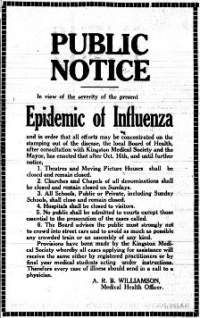 Daily British Whig newspaper, Kingston, Ontario, October 16, 1918. Public Notice in view of the severity of the present epidemic of influenza and in order that all efforts may be concentrated on the stamping out of the disease, the local Board of Health, after consultation with Kingston Medical Society and the Mayor, has enacted that after Oct. 16th, and until further notice, 1. Theatres and moving picture houses shall be closed and remain closed. 2. Churches and chapels of all denominations shall be closed and remain closed on Sundays. 3. All schools, public or private, including Sunday Schools, shall close and remain closed. 4. Hospitals shall be closed to visitors. 5. No public shall be admitted to courts except those essential to the prosecutions of the cases called. 6. The Board advised the public most strongly not to crowd into street cars and to avoid as much as possible any crowded train or assembly of any kind. Provisions have been made the Kingston Medical Society whereby all cases applying for assistance will receive the same either by registered practitioners or by final year medical students acting under instructions. Therefore every case of illness should send in a call to a physician. A.R.B. Williamson, Medical Health Officer. 