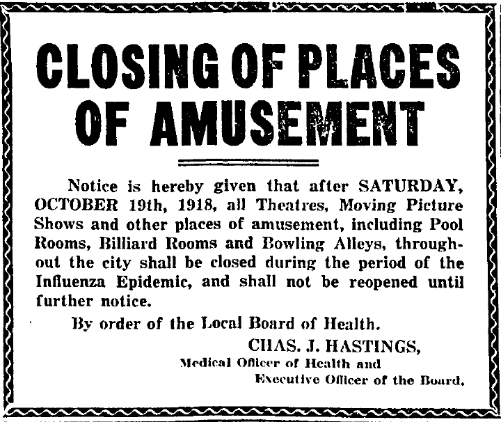 Globe newspaper, Toronto, October 18, 1918. Closing of Places of Amusement. Notices is hereby given that after Saturday, OCtober 19th, 1918, all theatres, moving picture shows and other places of amusement, including pool rooms, billiard rooms and bowling alleys, throughout the city shall be closed during the period of the influenza epidemic, and shall not be reopened until further notice. By order of the Local Board of Health. Charles J. Hastings, Medical Officer of Health and Executive Officer of the Board. 