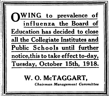 Globe newspaper, Toronto, October 15, 1918. Owing to prevalence of influenza the Board of Education has decided to close all the Collegiate Institutes and Public Schools until further notice, this to take effect today, Tuesday, October 15th, 1918. W.O. McTaggart, Chairman Management Committee.